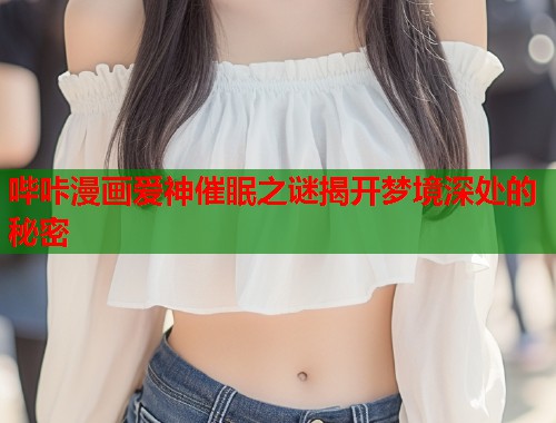 哔咔漫画爱神催眠之谜揭开梦境深处的秘密