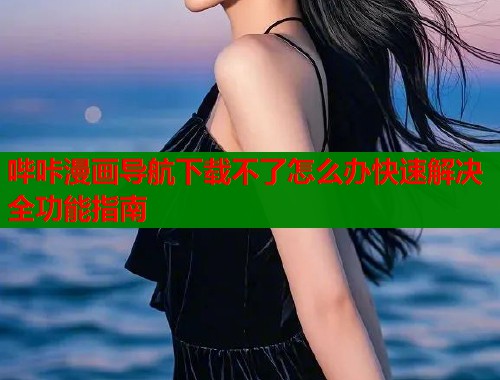 哔咔漫画导航下载不了怎么办快速解决全功能指南 哔咔漫画导航下载不了怎么办快速解决全功能指南