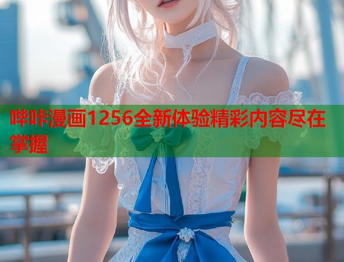 哔咔漫画1256全新体验精彩内容尽在掌握