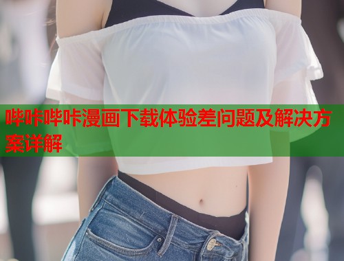哔咔哔咔漫画下载体验差问题及解决方案详解