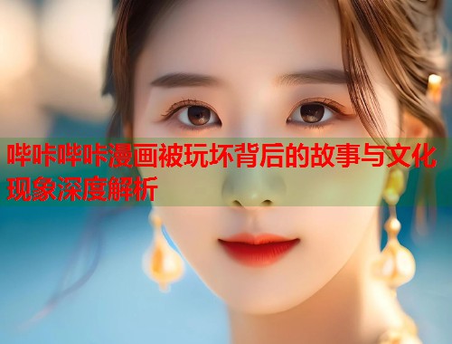 哔咔哔咔漫画被玩坏背后的故事与文化现象深度解析