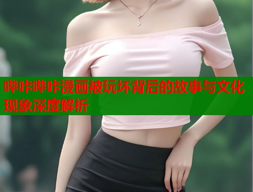 哔咔哔咔漫画被玩坏背后的故事与文化现象深度解析