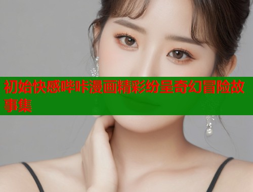 初始快感哔咔漫画精彩纷呈奇幻冒险故事集