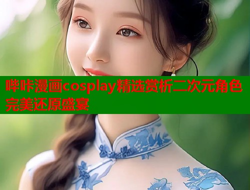 哔咔漫画cosplay精选赏析二次元角色完美还原盛宴