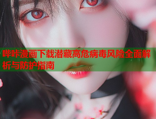 哔咔漫画下载潜藏高危病毒风险全面解析与防护指南