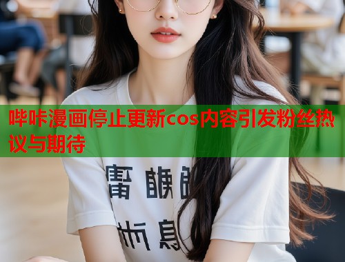 哔咔漫画停止更新cos内容引发粉丝热议与期待